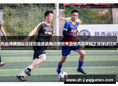 热血沸腾国际足球友谊赛盛典点燃世界激情共筑荣耀之夜球迷狂欢 热血沸腾国际足球友谊赛盛典点燃世界激情共筑荣耀之夜球迷狂欢