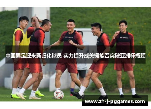 中国男足迎来新归化球员 实力提升成关键能否突破亚洲杯瓶颈 中国男足迎来新归化球员 实力提升成关键能否突破亚洲杯瓶颈