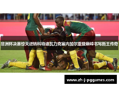 非洲杯决赛惊天逆转科特迪瓦力克塞内加尔重登巅峰书写新王传奇