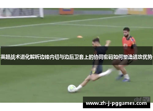 英超战术进化解析边锋内切与边后卫套上的协同密码如何塑造进攻优势